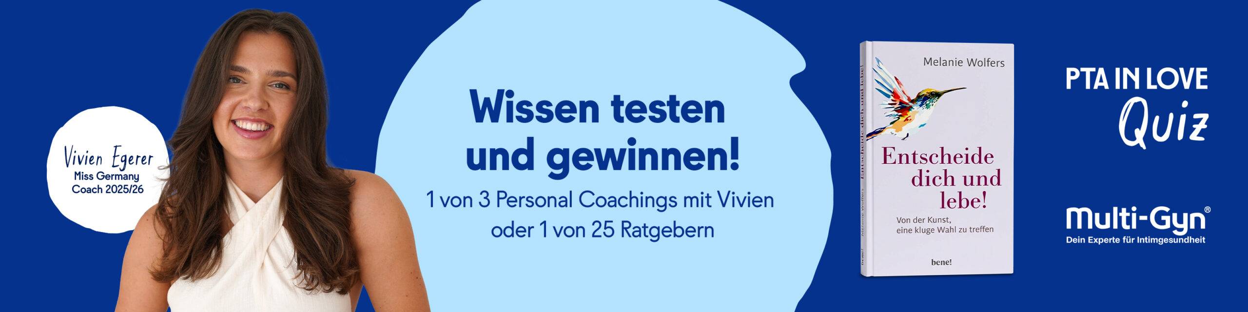 Anzeige für das PTA IN LOVE-Quiz „Multi-Gyn® – Experte für Intimgesundheit“ - der Link führt zum Quiz, bei dem 1 von 3 Personal Coachings mit Vivien Egerer oder 1 von 25 Ratgebern mit dem Titel "Entscheide dich und lebe!" von Bestseller-Autorin Melanie Wolfers gewonnen werden kann.